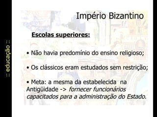 Império Bizantino :: educação :: Escolas superiores: Não havia predomínio do ensino religioso; Os clássicos eram estudados sem restrição; Meta: a mesma da estabelecida  na Antigüidade ->  fornecer funcionários capacitados para a administração do Estado . 