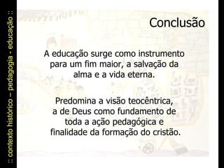 :: contexto histórico – pedagogia - educação ::  Conclusão A educação surge como instrumento  para um fim maior, a salvação da  alma e a vida eterna.  Predomina a visão teocêntrica,  a de Deus como fundamento de  toda a ação pedagógica e  finalidade da formação do cristão. 