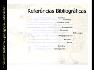 :: contexto histórico – pedagogia - educação ::  Referências Bibliográficas www.patristica.netfirms.com/  - Patrística www.corazones.org/ santos/escolastica.htm   Escolástica http://stthaquinas.8m.com/images.html  Tomás de aquino  http://www.ewtn.com/spanish/Saints/Tom%C3%A1s_de_Aquino.htm www.elarcadigital.com.ar/ 62/suplementos.asp  Enciclopedista http://www.johndclare.net/Church2. htm   Monaquista http://www.lourencocastanho.com.br/trabalho/micro9/CARLOS%20MAGNO. htm  Carlos Magno http://www.hottopos.com/videtur16/jean.htm   Diálogo pedagógico http://www.antiquemapsandprints.com/CET. htm  Cambridge http://www.constelar.com.br/revista/edicao40/islam1. htm  Maomé http://www.imperiobizantino.com /  Bizantino www.hottopos.com/mp5/   Santo Agostinho 