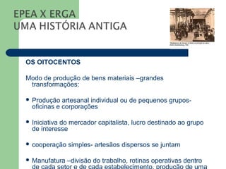 OS OITOCENTOS

Modo de produção de bens materiais –grandes
 transformações:

 Produção   artesanal individual ou de pequenos grupos-
  oficinas e corporações

 Iniciativado mercador capitalista, lucro destinado ao grupo
  de interesse

 cooperação   simples- artesãos dispersos se juntam

 Manufatura   –divisão do trabalho, rotinas operativas dentro
 