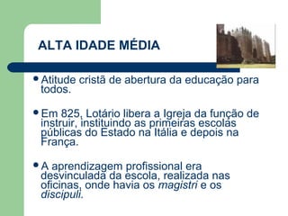 ALTA IDADE MÉDIA

Atitude   cristã de abertura da educação para
 todos.

Em   825, Lotário libera a Igreja da função de
 instruir, instituindo as primeiras escolas
 públicas do Estado na Itália e depois na
 França.

A  aprendizagem profissional era
 desvinculada da escola, realizada nas
 oficinas, onde havia os magistri e os
 discipuli.
 