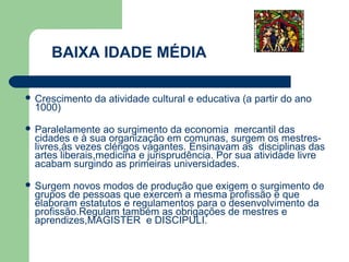 BAIXA IDADE MÉDIA

 Crescimento   da atividade cultural e educativa (a partir do ano
 1000)

 Paralelamente  ao surgimento da economia mercantil das
 cidades e à sua organização em comunas, surgem os mestres-
 livres,às vezes clérigos vagantes. Ensinavam as disciplinas das
 artes liberais,medicina e jurisprudência. Por sua atividade livre
 acabam surgindo as primeiras universidades.

 Surgem  novos modos de produção que exigem o surgimento de
 grupos de pessoas que exercem a mesma profissão e que
 elaboram estatutos e regulamentos para o desenvolvimento da
 profissão.Regulam também as obrigações de mestres e
 aprendizes,MAGISTER e DISCIPULI.
 