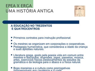 A EDUCAÇÃO NO TREZENTOS
E QUATROCENTROS


 Primeiros contratos para instrução profissional.

 Os mestres se organizam em corporações e cooperativas.
 Pedagogia humanística, que considerava a idade da criança
  e suas aptidões naturais.

 Literaturagrega, gosto pela poesia vida em comum entre
  mestres e discípulos, diversões, jogos, passeios, música,
  artes, exercícios físicos.Deslocamentos do estudos da
  gramática e da teologia para o ábaco e a física natural.

 Boas   maneiras e a cultura como prerrogativas
 