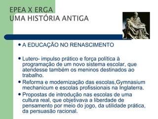 A   EDUCAÇÃO NO RENASCIMENTO

 Lutero- impulso prático e força política à
  programação de um novo sistema escolar, que
  atendesse também os meninos destinados ao
  trabalho.
 Reforma e modernização das escolas,Gymnasium
  mechanicum e escolas profissionais na Inglaterra.
 Propostas de introdução nas escolas de uma
  cultura real, que objetivava a liberdade de
  pensamento por meio do jogo, da utilidade prática,
  da persuasão racional.
 