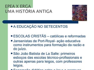 A   EDUCAÇÃO NO SETECENTOS

ESCOLAS    CRISTÃS – católicas e reformadas
Jansenistas de Port-Royal- ação educativa
 como instrumentos para formação da razão e
 do juízo.
São João Batista de La Salle: primeiros
 esboços das escolas técnico-profissionais e
 outras apenas para leigos, com professores
 leigos.
 