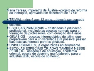 Maria Teresa, imperatriz da Áustria –projeto de reforma
 da instrução, aprovado em dezembro de 1774:
 TRIVIAL    – dos 6 aos 12 anos, , deveria ser cursada
  pelo menos em 2 anos nas vilas ou 3 anos, nos
  distritos.
 ESCOLAS PRINCIPAIS – destinadas à educação
  profissional, incluindo as escolas normais para a
  formação de professores, com duração de 4 anos.
 GINÁSIOS – escolas intermediárias de latim, que
  preparavam para a universidade.Era possível passar
  das escolas normais para os ginásios.
 UNIVERSIDADES, já organizadas anteriormente.
 ESCOLAS ESPECIAIS CRIADAS TAMBÉM NESSE
  PERÍODO: academia de equitação, academia
  oriental, escola de desenho manufatureiro para a
  indústria têxtil, escola de comércio.
 