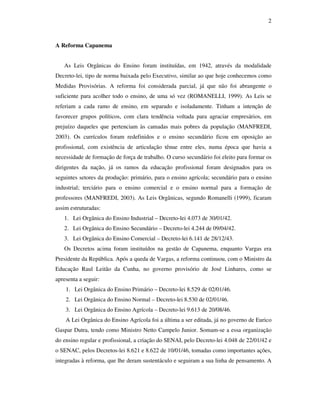 2



A Reforma Capanema


   As Leis Orgânicas do Ensino foram instituídas, em 1942, através da modalidade
Decreto-lei, tipo de norma baixada pelo Executivo, similar ao que hoje conhecemos como
Medidas Provisórias. A reforma foi considerada parcial, já que não foi abrangente o
suficiente para acolher todo o ensino, de uma só vez (ROMANELLI, 1999). As Leis se
referiam a cada ramo de ensino, em separado e isoladamente. Tinham a intenção de
favorecer grupos políticos, com clara tendência voltada para agraciar empresários, em
prejuízo daqueles que pertenciam às camadas mais pobres da população (MANFREDI,
2003). Os currículos foram redefinidos e o ensino secundário ficou em oposição ao
profissional, com existência de articulação tênue entre eles, numa época que havia a
necessidade de formação de força de trabalho. O curso secundário foi eleito para formar os
dirigentes da nação, já os ramos da educação profissional foram designados para os
seguintes setores da produção: primário, para o ensino agrícola; secundário para o ensino
industrial; terciário para o ensino comercial e o ensino normal para a formação de
professores (MANFREDI, 2003). As Leis Orgânicas, segundo Romanelli (1999), ficaram
assim estruturadas:
   1. Lei Orgânica do Ensino Industrial – Decreto-lei 4.073 de 30/01/42.
   2. Lei Orgânica do Ensino Secundário – Decreto-lei 4.244 de 09/04/42.
   3. Lei Orgânica do Ensino Comercial – Decreto-lei 6.141 de 28/12/43.
   Os Decretos acima foram instituídos na gestão de Capanema, enquanto Vargas era
Presidente da República. Após a queda de Vargas, a reforma continuou, com o Ministro da
Educação Raul Leitão da Cunha, no governo provisório de José Linhares, como se
apresenta a seguir:
    1. Lei Orgânica do Ensino Primário – Decreto-lei 8.529 de 02/01/46.
    2. Lei Orgânica do Ensino Normal – Decreto-lei 8.530 de 02/01/46.
    3. Lei Orgânica do Ensino Agrícola – Decreto-lei 9.613 de 20/08/46.
    A Lei Orgânica do Ensino Agrícola foi a última a ser editada, já no governo de Eurico
Gaspar Dutra, tendo como Ministro Netto Campelo Junior. Somam-se a essa organização
do ensino regular e profissional, a criação do SENAI, pelo Decreto-lei 4.048 de 22/01/42 e
o SENAC, pelos Decretos-lei 8.621 e 8.622 de 10/01/46, tomadas como importantes ações,
integradas à reforma, que lhe deram sustentáculo e seguiram a sua linha de pensamento. A
 