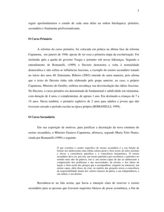 3



seguir aprofundaremos o estudo de cada uma delas na ordem hierárquica: primário,
secundário e finalmente profissionalizante.


O Curso Primário


       A reforma do curso primário, foi colocada em prática na última fase da reforma
Capanema, em janeiro de 1946, apesar de ser essa a primeira etapa da escolarização. Foi
instituída após a queda do governo Vargas e portanto sob novas lideranças. Segundo o
entendimento de Romanelli, (1999) o Decreto demonstra a volta à normalidade
democrática e não sofreu as influências fascistas, a exemplo do ensino secundário tratado
no início dos anos 40. Entretanto, Ribeiro (2003) entende de outra maneira, pois afirma
que o texto do Decreto tinha sido elaborado pelo grupo anterior, no caso, o próprio
Capanema, Ministro de Getúlio, embora reconheça sua desvinculação das idéias fascistas.
No Decreto, o curso primário era denominado de fundamental e subdividido em elementar,
com duração de 4 anos, e complementar, de apenas 1 ano. Era destinado a crianças de 7 a
14 anos. Havia também, o primário supletivo de 2 anos para adultos e jovens que não
tivessem cursado o período escolar na época própria (ROMANELLI, 1999).


O Curso Secundário


       Em sua exposição de motivos, para justificar a decretação da nova estrutura do
ensino secundário, o Ministro Gustavo Capanema, afirmava, segundo Maria Tetis Nunes,
citada por Romanelli (1999) o seguinte:


                       O que constitui o caráter específico do ensino secundário é a sua função de
                       formar nos adolescentes uma sólida cultura geral e, bem assim, de neles acentuar
                       e elevar a consciência patriótica e a consciência humanística. O ensino
                       secundário deve ser, por isto, um ensino patriótico por excelência, e patriótico no
                       sentido mais alto da palavra, isto é, um ensino capaz de dar ao adolescente a
                       compreensão dos problemas e das necessidades, da missão, e dos ideais da
                       nação, e bem assim dos perigos que a acompanhem, cerquem ou ameacem, um
                       ensino capaz, além disso, de criar, no espírito das gerações novas a consciência
                       da responsabilidade diante dos valores maiores da pátria, a sua independência, a
                       sua ordem, e seu destino.


       Reconhece-se na fala acima, que havia a intenção clara de reservar o ensino
secundário para as pessoas que tivessem requisitos básicos de posse econômica, a fim de
 