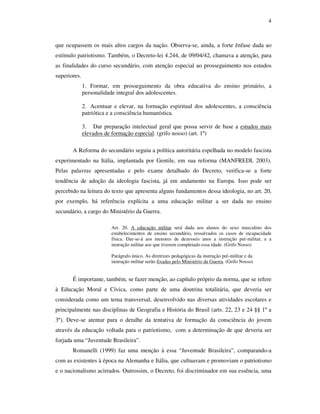4



que ocupassem os mais altos cargos da nação. Observa-se, ainda, a forte ênfase dada ao
estímulo patriotismo. Também, o Decreto-lei 4.244, de 09/04/42, chamava a atenção, para
as finalidades do curso secundário, com atenção especial ao prosseguimento nos estudos
superiores.
              1. Formar, em prosseguimento da obra educativa do ensino primário, a
              personalidade integral dos adolescentes.

              2. Acentuar e elevar, na formação espiritual dos adolescentes, a consciência
              patriótica e a consciência humanística.

              3. Dar preparação intelectual geral que possa servir de base a estudos mais
              elevados de formação especial. (grifo nosso) (art. 1º)

       A Reforma do secundário seguiu a política autoritária espelhada no modelo fascista
experimentado na Itália, implantada por Gentile, em sua reforma (MANFREDI, 2003).
Pelas palavras apresentadas e pelo exame detalhado do Decreto, verifica-se a forte
tendência de adoção da ideologia fascista, já em andamento na Europa. Isso pode ser
percebido na leitura do texto que apresenta alguns fundamentos dessa ideologia, no art. 20,
por exemplo, há referência explícita a uma educação militar a ser dada no ensino
secundário, a cargo do Ministério da Guerra.

                         Art. 20. A educação militar será dada aos alunos do sexo masculino dos
                         estabelecimentos de ensino secundário, ressalvados os casos de incapacidade
                         física. Dar-se-á aos menores de dezesseis anos a instrução pré-militar, e a
                         instrução militar aos que tiverem completado essa idade. (Grifo Nosso)

                         Parágrafo único. As diretrizes pedagógicas da instrução pré-militar e da
                         instrução militar serão fixadas pelo Ministério da Guerra. (Grifo Nosso)


       É importante, também, se fazer menção, ao capítulo próprio da norma, que se refere
à Educação Moral e Cívica, como parte de uma doutrina totalitária, que deveria ser
considerada como um tema transversal, desenvolvido nas diversas atividades escolares e
principalmente nas disciplinas de Geografia e História do Brasil (arts. 22, 23 e 24 §§ 1º a
3º). Deve-se atentar para o detalhe da tentativa de formação da consciência do jovem
através da educação voltada para o patriotismo, com a determinação de que deveria ser
forjada uma “Juventude Brasileira”.
       Romanelli (1999) faz uma menção à essa “Juventude Brasileira”, comparando-a
com as existentes à época na Alemanha e Itália, que cultuavam e promoviam o patriotismo
e o nacionalismo acirrados. Outrossim, o Decreto, foi discriminador em sua essência, uma
 