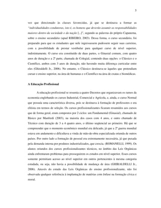 5



vez que direcionado às classes favorecidas, já que se destinava a formar as
“individualidades condutoras, isto é, os homens que deverão assumir as responsabilidades
maiores dentro da sociedade e da nação [...]”, segundo as palavras do próprio Capanema,
sobre o ensino secundário (apud RIBEIRO, 2003). Dessa forma, o curso secundário, foi
preparado para que os estudantes que nele ingressassem pudessem seguir suas carreiras,
com a possibilidade de prestar vestibular para qualquer curso de nível superior,
indistintamente. O curso era constituído de duas partes, o Ginasial comum, com quatro
anos de duração e a 2ª parte, chamada de Colegial, contendo duas opções: o Clássico e o
Científico, ambos com 3 anos de duração, não havendo muita diferença curricular entre
eles (Ghiraldelli Jr., 2006). No entanto, o Clássico destinava-se àqueles que pretendiam
cursar o ensino superior, na área de humanas e o Científico na área de exatas e biomédicas.


A Educação Profissional

         A educação profissional se resumia a quatro Decretos que organizavam os ramos da
economia englobando os cursos Industrial, Comercial e Agrícola, e, ainda, o curso Normal
que possuía uma característica diversa, pois se destinava à formação de professores e era
elitista em termos de seleção. Os cursos profissionalizantes ficaram resumidos aos cursos
que de forma geral, eram compostos por 2 ciclos: um Fundamental (Ginasial), chamado de
Básico por Manfredi (2003), na maioria dos casos com 4 anos, e outro chamado de
Técnico com duração de 3 a 4 quatro anos, o último seqüencial ao primeiro. Há que se
compreender que o momento econômico mundial era delicado, já que a 2ª guerra mundial
estava em andamento e dificultava a vinda de mão-de-obra especializada oriunda de outros
países. Por outro lado a formação de pessoal era extremamente necessária, já que puxada
pela demanda interna por produtos industrializados, que crescia. (ROMANELLI, 1999). Os
alunos oriundos dos cursos profissionalizantes técnicos, no âmbito das Leis Orgânicas
ainda enfrentaram problemas para prosseguirem os estudos em nível superior. Esses cursos
somente permitiam acesso ao nível superior em outros pertencentes à mesma categoria
estudada, ou seja, não havia a possibilidade de mudança de área (GHIRALDELLI Jr.,
2006). Através do estudo das Leis Orgânicas do ensino profissionalizante, não foi
observada qualquer referência à implantação de matérias com ênfase na formação cívica e
moral.
 