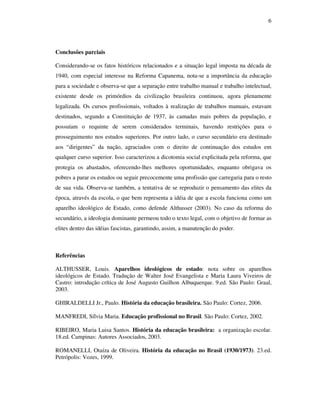 6




Conclusões parciais

Considerando-se os fatos históricos relacionados e a situação legal imposta na década de
1940, com especial interesse na Reforma Capanema, nota-se a importância da educação
para a sociedade e observa-se que a separação entre trabalho manual e trabalho intelectual,
existente desde os primórdios da civilização brasileira continuou, agora plenamente
legalizada. Os cursos profissionais, voltados à realização de trabalhos manuais, estavam
destinados, segundo a Constituição de 1937, às camadas mais pobres da população, e
possuíam o requinte de serem considerados terminais, havendo restrições para o
prosseguimento nos estudos superiores. Por outro lado, o curso secundário era destinado
aos “dirigentes” da nação, agraciados com o direito de continuação dos estudos em
qualquer curso superior. Isso caracterizou a dicotomia social explicitada pela reforma, que
protegia os abastados, oferecendo-lhes melhores oportunidades, enquanto obrigava os
pobres a parar os estudos ou seguir precocemente uma profissão que carregaria para o resto
de sua vida. Observa-se também, a tentativa de se reproduzir o pensamento das elites da
época, através da escola, o que bem representa a idéia de que a escola funciona como um
aparelho ideológico de Estado, como defende Althusser (2003). No caso da reforma do
secundário, a ideologia dominante permeou todo o texto legal, com o objetivo de formar as
elites dentro das idéias fascistas, garantindo, assim, a manutenção do poder.



Referências

ALTHUSSER, Louis. Aparelhos ideológicos de estado: nota sobre os aparelhos
ideológicos de Estado. Tradução de Walter José Evangelista e Maria Laura Viveiros de
Castro: introdução crítica de José Augusto Guilhon Albuquerque. 9.ed. São Paulo: Graal,
2003.

GHIRALDELLI Jr., Paulo. História da educação brasileira. São Paulo: Cortez, 2006.

MANFREDI, Sílvia Maria. Educação profissional no Brasil. São Paulo: Cortez, 2002.

RIBEIRO, Maria Luisa Santos. História da educação brasileira: a organização escolar.
18.ed. Campinas: Autores Associados, 2003.

ROMANELLI, Otaíza de Oliveira. História da educação no Brasil (1930/1973). 23.ed.
Petrópolis: Vozes, 1999.
 