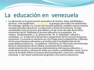 La educación en venezuela
 La educación es la presentación sistemática de hechos, ideas, habilidades y
técnicas a los estudiantes. La educacion es gratuita para todos los estudiantes.
Sin embargo, debido a la escasez de escuelas públicas, también existen muchas
escuelas privadas educativas. La educación a través de la historia, ha sido
considerada como el recurso más idóneo y el eje rector de todo desarrollo y
renovación social. Mediante el proceso educativo se transmiten los
valores fundamentales y la preservación de la identidad cultural y
ciudadana; es la base de la formación y preparación de los recursos humanos
necesarios. La escuela se convierte así, en el lugar para la adquisición y difusión
de los conocimientos relevantes y el medio para la multiplicación de las
capacidades productivas. Las políticas educativas en Venezuela está orientada
hacia el mejoramiento de la calidad, incremento de la cobertura y
modernización de las estructuras administrativas del sistema educativo, a
través de la revisión y reforma de todos sus niveles y modalidades, razón, por la
cual se le ha dado énfasis al proceso descentralización, como una estrategia
orientada a dar mayor autonomía de gestión a los centros educativos.
 