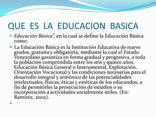 QUE ES LA EDUCACION BASICA
 Educación Básica”, en la cual se define la Educación Básica
como:
 La Educación Básica es la Institución Educativa de nueve
grados, gratuita y obligatoria, mediante la cual el Estado
Venezolano garantiza en forma gradual y progresiva, a toda
la población comprendida entre los seis y quince años,
Educación Básica General o Instrumental, Exploración,
Orientación Vocacional y las condiciones necesarias para el
desarrollo integral y armónico de las potencialidades
intelectuales, físicas, éticas y estéticas de los educandos, a
fin de permitirles la prosecución de estudios o su
incorporación a actividades socialmente útiles. (En:
Ramírez, 2002).

 