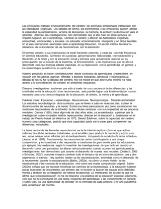 Las emociones matizan el funcionamiento del cerebro: los estímulos emocionales interactúan con
las habilidades cognitivas. Los estados de ánimo, los sentimientos y las emociones pueden afectar
la capacidad de razonamiento, la toma de decisiones, la memoria, la actitud y la disposición para el
aprender. Además, las investigaciones han demostrado que el alto nivel de stress provoca un
impacto negativo en el aprendizaje, cambian al cerebro y afectan las habilidades cognitivas,
perceptivas, emocionales y sociales. Un educador emocionalmente inteligente y un clima favorable
en el aula son factores esenciales para el aprendizaje.Resumen. El escrito intenta destacar la
relevancia de la vinculación de las neurociencias con la educación.
El término cerebro y sus implicancias se están haciendo presente, y cada vez con más frecuencia,
en ámbitos educativos. Comenzó en sucesivas aproximaciones relacionadas con maduración y
desarrollo en la niñez y con la educación inicial y primaria para actualmente avanzar en su
preocupación por el estudio de la anatomía, el funcionamiento y las implicancias que de ello se
desprende para las distintas edades evolutivas en su repercusión con el aprendizaje en general y
los aprendizajes académicos en particular.
Nuestro propósito es hacer consideraciones desde contextos de aprendizajes universitarios en
relación con los últimos avances referidos a factores biológicos, genéticos y neurológicosLa
década de los 90 fue la década del cerebro; hoy se insiste en que este nuevo milenio se halla
abierto a la consideración del cerebro en ambientes educativos.
Diversos investigadores sostienen que sólo a través de una conciencia de las diferencias y las
similitudes entre la educación y las neurociencias, será posible lograr una fundamentación común
necesaria para una ciencia integrada de la educación, el cerebro, la mente y el aprendizaje.
Palabras clave: Educación – Aprendizaje- Neurociencias- Neuropsicología- Transdisciplinariedad
Los estudios neurobiológicos de la conducta, que se llevan a cabo en nuestros días, cubren la
distancia entre las neuronas y la mente. Existe una llana preocupación por cómo se relacionan las
moléculas responsables de la actividad de las células nerviosas con la complejidad de los procesos
mentales. Carnine (1995), hace algo más de diez años atrás, ya se aventuraba a pensar que la
investigación sobre el cerebro tendría repercusiones directas en la educación y, basándose en el
trabajo del Premio Nobel de Medicina de 1972, Gerald Edelman, sobre la capacidad del cerebro
humano para categorizar, postuló que esta capacidad podía ser la clave para comprender las
diferencias individuales.
La tarea central de las llamadas neurociencias es la de intentar explicar cómo es que actúan
millones de células nerviosas individuales en el encéfalo para producir la conducta y cómo, a su
vez, estas células están influidas por el medioambiente, incluyendo la conducta de otros individuos
(Jessel, et al. 1997). Precisamente, las neurociencias están contribuyendo a una mayor
comprensión, y en ocasiones a dar respuestas a cuestiones de gran interés para los educadores;
por ejemplo, hay evidencias según lo muestran las investigaciones de que tanto un cerebro en
desarrollo como uno ya maduro se alteran estructuralmente cuando ocurren los aprendizajesLas
investigaciones han demostrado que durante el desarrollo de nuevas vías neurales (Doetsch, 2005
y Schinder, 2002), nuestras sinapsis cambian todo el tiempo y es así como recordamos una y otra
experiencia o vivencia. Hay quiénes hablan ya de neuroeducación, entendida como el desarrollo de
la neuromente durante la escolarización (Battro, 2002a), no cómo un mero híbrido de las
neurociencias y las ciencias de la educación, sino como una nueva composición original. Battro
(2002b) señala que por razones históricas los caminos de la neurobiología y la educación tuvieron
pocas ocasiones de encontrarse; por primera vez lo hicieron al buscar las causas de la debilidad
mental y también en la indagación del talento excepcional. Lo interesante del asunto es que se
afirma que la neuroeducación no ha de reducirse a la práctica de la educación especial solamente,
sino que ha de constituirse en una teoría incipiente del aprendizaje y del conocimiento en general;
y sobre todo, es una oportunidad de ahondar en la intimidad de cada persona y no una plataforma
para uniformizar las mentes.
 