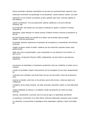 Hemos encontrado suficientes antecedentes de que tanto los neurotransmisores dopamina como
acetilcolina incrementan los aprendizajes en los estudiantes. Cuando podemos ordenar una nueva
información en una conexión ya existente, es decir, aprender algo nuevo, estos dos agentes no
sólo refuerzan
nuestra concentración, sino que proporcionan además satisfacción y, tal cual lo afirmaba
Comenius, allá
por el siglo XVII: todo aquello que nos produce complacencia, agrado o contento en nuestras
instancias de
aprendizaje, queda reforzado en nuestra memoria. Podemos remarcar entonces la importancia no
solo de
los conocimientos previos sino también de lo valioso que es estudiar algo que agrade.
Cerebro, motor del conocimiento
En párrafos anteriores destacamos la importancia de la experiencia y el aprendizaje como factores
clave para
modelar de alguna manera al cerebro. Sabemos que las condiciones cognitivas previas están
genéticamente
dadas sólo como una potencialidad, y que se desarrollan en una interacción con el entorno, es
decir, por el
aprendizaje y la educación (Koizumi, 2004), configurándose de esta manera lo que llamamos
experiencia.
Los procesos de aprendizaje y la experiencia propiamente dicha van modelando el cerebro que se
mantiene
a través de incontables sinapsis; estos procesos son los encargados de que vayan desapareciendo
las
conexiones poco utilizadas y que tomen fuerza las que son más activas. Si bien las asociaciones
entre
neuronas se deciden, sobre todo, en los primeros quince años de vida, y hasta esa edad se va
configurando
el diagrama de las células nerviosas, las redes neuronales dispondrán todavía de cierta plasticidad.
Las
sinapsis habilitadas se refuerzan o se debilitan a través del desarrollo por medio de nuevos
estímulos,
vivencias, pensamientos y acciones; esto es lo que da lugar a un aprendizaje permanente.
La enseñanza y la formación en la niñez ofrecen estímulos intelectuales necesarios para el cerebro
y su desarrollo, ya que permiten el despliegue de las capacidades cognitivas y hacen más viables
los
 