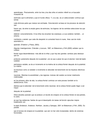 aprendizajes. Precisamente, entre los tres y los diez años el cerebro infantil es un buscador
incesante de
estímulos que lo alimentan y que el mundo ofrece. Y, a su vez, es un seleccionador continuo que
extrae
cada diminuta parte que merece ser archivada. Esta decisión se basa en los procesos de atención
que
hacen que, de entre la amplia gama de estímulos, los órganos de los sentidos seleccionen los que
conviene
elaborar conscientemente. A los niños les encantan las sorpresas y a sus cerebros también… un
entorno
cambiante y variado que cada día despierte la curiosidad hacia lo nuevo, lleva casi de modo
automático a
aprender (Friedrich y Preiss, 2003).
Algunas investigaciones (Yakovlev y Lecours, 1967, en Blakemore y Frith (2005) señalan que la
corteza
frontal sigue desarrollándose más allá de la niñez y que hay dos grandes cambios para destacar
que se
producen justamente después de la pubertad: uno es que a pesar de que el volumen total del tejido
cerebral
permanece estable, se da un incremento en la mielina de la corteza frontal después de la pubertad.
La mielina
se reconoce como un aislador e incrementa la velocidad de transmisión de los impulsos eléctricos
entre
neuronas. Mientras la sensibilidad, y las regiones motoras del cerebro se tornan totalmente
mielinizadas
en los primeros años de vida, la corteza frontal continúa con este proceso también en la
adolescencia. Esto
destaca que la velocidad de la transmisión entre neuronas de la corteza frontal puede llegar a ser
mayor
después de la pubertad.
Otros estudios postulan que se produce un recorte de sinapsis en la corteza frontal en ese período,
lo cierto
es que hay evidencias fuertes de que el desempeño de tareas de función ejecutiva mejora
linealmente con
la edad (Anderson, Anderson, Northam, Jacobs y Catroppa, 2001 en Blakemore y Frith, 2005). Es
posible
que el exceso de sinapsis en la pubertad, que aún no han sido incorporadas dentro de sistemas
funcionales,
 