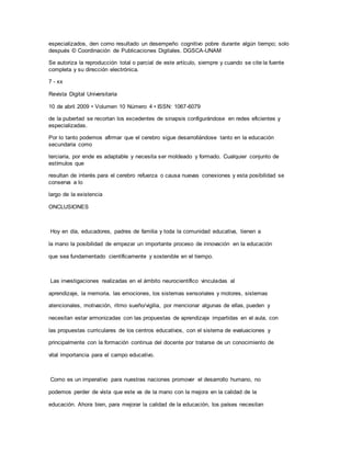 especializados, den como resultado un desempeño cognitivo pobre durante algún tiempo; solo
después © Coordinación de Publicaciones Digitales. DGSCA-UNAM
Se autoriza la reproducción total o parcial de este artículo, siempre y cuando se cite la fuente
completa y su dirección electrónica.
7 - xx
Revista Digital Universitaria
10 de abril 2009 • Volumen 10 Número 4 • ISSN: 1067-6079
de la pubertad se recortan los excedentes de sinapsis configurándose en redes eficientes y
especializadas.
Por lo tanto podemos afirmar que el cerebro sigue desarrollándose tanto en la educación
secundaria como
terciaria, por ende es adaptable y necesita ser moldeado y formado. Cualquier conjunto de
estímulos que
resultan de interés para el cerebro refuerza o causa nuevas conexiones y esta posibilidad se
conserva a lo
largo de la existencia
ONCLUSIONES
Hoy en día, educadores, padres de familia y toda la comunidad educativa, tienen a
la mano la posibilidad de empezar un importante proceso de innovación en la educación
que sea fundamentado científicamente y sostenible en el tiempo.
Las investigaciones realizadas en el ámbito neurocientífico vinculadas al
aprendizaje, la memoria, las emociones, los sistemas sensoriales y motores, sistemas
atencionales, motivación, ritmo sueño/vigilia, por mencionar algunas de ellas, pueden y
necesitan estar armonizadas con las propuestas de aprendizaje impartidas en el aula, con
las propuestas curriculares de los centros educativos, con el sistema de evaluaciones y
principalmente con la formación continua del docente por tratarse de un conocimiento de
vital importancia para el campo educativo.
Como es un imperativo para nuestras naciones promover el desarrollo humano, no
podemos perder de vista que este va de la mano con la mejora en la calidad de la
educación. Ahora bien, para mejorar la calidad de la educación, los países necesitan
 