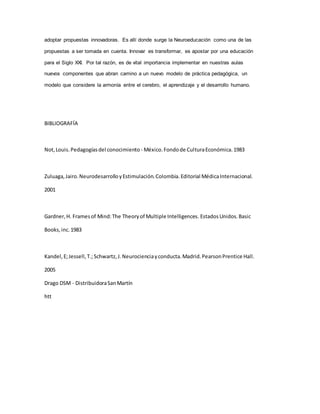 adoptar propuestas innovadoras. Es allí donde surge la Neuroeducación como una de las
propuestas a ser tomada en cuenta. Innovar es transformar, es apostar por una educación
para el Siglo XXI. Por tal razón, es de vital importancia implementar en nuestras aulas
nuevos componentes que abran camino a un nuevo modelo de práctica pedagógica, un
modelo que considere la armonía entre el cerebro, el aprendizaje y el desarrollo humano.
BIBLIOGRAFÍA
Not,Louis.Pedagogíasdel conocimiento - México.Fondode CulturaEconómica.1983
Zuluaga,Jairo.NeurodesarrolloyEstimulación.Colombia.Editorial MédicaInternacional.
2001
Gardner,H. Framesof Mind:The Theoryof Multiple Intelligences. EstadosUnidos.Basic
Books,inc.1983
Kandel,E;Jessell,T.; Schwartz,J.Neurocienciayconducta.Madrid.PearsonPrentice Hall.
2005
Drago DSM - DistribuidoraSanMartín
htt
 