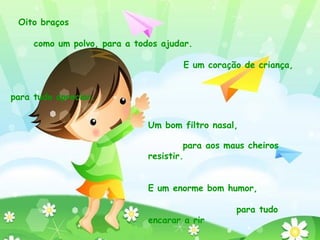 Ouvidos com controlo de intensidade, para não ficar com a cabeça atordoada. E uma voz bem resistente, para não ter de ficar calada. Oito braços  como um polvo, para a todos ajudar.  E um coração de criança,  para tudo apreciar.  Um bom filtro nasal,  para aos maus cheiros resistir. E um enorme bom humor,  para tudo encarar a rir 