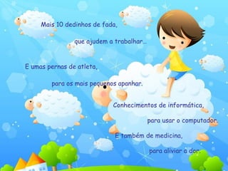 Mais 10 dedinhos de fada, que ajudem a trabalhar…  E umas pernas de atleta,  para os mais pequenos apanhar.  Conhecimentos de informática,  para usar o computador.  E também de medicina,  para aliviar a dor.  