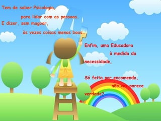 Tem de saber Psicologia,  para lidar com as pessoas.  E dizer, sem magoar,  às vezes coisas menos boas…  Enfim, uma Educadora  à medida da necessidade, Só feita por encomenda,  não vos parece verdade?  