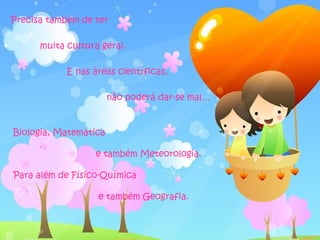 Precisa também de ter

      muita cultura geral.

            E nas áreas científicas,

                       não poderá dar-se mal…


Biologia, Matemática

                  e também Meteorologia.

Para além de Físico-Química

                   e também Geografia.
 