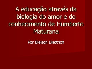 A educação através da biologia do amor e do conhecimento de Humberto Maturana Por Eleison Diettrich 