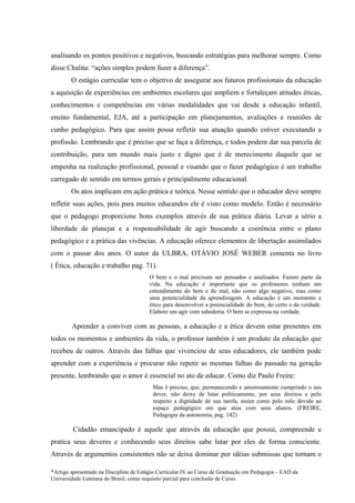 analisando os pontos positivos e negativos, buscando estratégias para melhorar sempre. Como
disse Chalita: “ações simples podem fazer a diferença”.
        O estágio curricular tem o objetivo de assegurar aos futuros profissionais da educação
a aquisição de experiências em ambientes escolares que ampliem e fortaleçam atitudes éticas,
conhecimentos e competências em várias modalidades que vai desde a educação infantil,
ensino fundamental, EJA, até a participação em planejamentos, avaliações e reuniões de
cunho pedagógico. Para que assim possa refletir sua atuação quando estiver executando a
profissão. Lembrando que é preciso que se faça a diferença, e todos podem dar sua parcela de
contribuição, para um mundo mais justo e digno que é de merecimento daquele que se
empenha na realização profissional, pessoal e visando que o fazer pedagógico é um trabalho
carregado de sentido em termos gerais e principalmente educacional.
        Os atos implicam em ação prática e teórica. Nesse sentido que o educador deve sempre
refletir suas ações, pois para muitos educandos ele é visto como modelo. Então é necessário
que o pedagogo proporcione bons exemplos através de sua prática diária. Levar a sério a
liberdade de planejar e a responsabilidade de agir buscando a coerência entre o plano
pedagógico e a prática das vivências. A educação oferece elementos de libertação assimilados
com o passar dos anos. O autor da ULBRA, OTÁVIO JOSÉ WEBER comenta no livro
( Ética, educação e trabalho pag. 71).
                                        O bem e o mal precisam ser pensados e analisados. Fazem parte da
                                        vida. Na educação é importante que os professores tenham um
                                        entendimento do bem e do mal, não como algo negativo, mas como
                                        uma potencialidade da aprendizagem. A educação é um momento e
                                        ético para desenvolver a potencialidade do bem, do certo e da verdade.
                                        Elabore um agir com sabedoria. O bem se expressa na verdade.

        Aprender a conviver com as pessoas, a educação e a ética devem estar presentes em
todos os momentos e ambientes da vida, o professor também é um produto da educação que
recebeu de outros. Através das falhas que vivenciou de seus educadores, ele também pode
aprender com a experiência e procurar não repetir as mesmas falhas do passado na geração
presente, lembrando que o amor é essencial no ato de educar. Como diz Paulo Freire:
                                          Mas é preciso, que, permanecendo e amorosamente cumprindo o seu
                                          dever, não deixe de lutar politicamente, por seus direitos e pelo
                                          respeito a dignidade de sua tarefa, assim como pelo zelo devido ao
                                          espaço pedagógico em que atua com seus alunos. (FREIRE,
                                          Pedagogia da autonomia, pag. 142)

         Cidadão emancipado é aquele que através da educação que possui, compreende e
pratica seus deveres e conhecendo seus direitos sabe lutar por eles de forma consciente.
Através de argumentos consistentes não se deixa dominar por idéias submissas que tornam o

*Artigo apresentado na Disciplina de Estágio Curricular IV ao Curso de Graduação em Pedagogia – EAD da
Universidade Luterana do Brasil, como requisito parcial para conclusão de Curso.
 