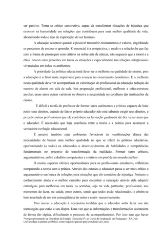 ser passivo. Torna-se crítico construtivo, capaz de transformar situações de injustiça que
ocorrem na humanidade em soluções que contribuem para uma melhor qualidade de vida,
abominando todo o tipo de exploração do ser humano.
          A educação acontece quando é possível transmitir ensinamentos e valores, englobando
os processos de ensinar e aprender. O essencial é a perspectiva, o modo e a relação do que faz
com a forma de prosseguir com critério na nobre arte de educar, não esquecer que a moral e a
ética devem estar presentes em todas as situações e especialmente nas relações interpessoais
vivenciadas em todos os ambientes.
          A prioridade da política educacional deve ser a melhoria na qualidade de ensino, pois
a educação é o fator maia importante para avançar no crescimento econômico. E a melhoria
nessa qualidade deve vir acompanhada de valorização do profissional da educação redução do
numero de alunos em sala de aula, boa preparação profissional, melhorar a infra-estrutura
escolar, essas entre outras variáveis se observa a necessidade no cotidiano das instituições de
ensino.
           É difícil a tarefa do professor de formar seres autônomos e críticos capazes de lutar
pelos seus direitos, quando de fato o próprio educador não está sabendo exigir seus direitos, e
percebe outros profissionais que ele contribuiu na formação ganhando até dez vezes mais que
o educador. É necessário que haja coerência entre a teoria e a prática para acontecer a
verdadeira evolução educacional.
          É preciso também criar ambientes favoráveis ás manifestações diante das
necessidades de buscar uma melhor qualidade no que se refere às práticas educativas,
oportunizando (a todos) os educandos o desenvolvimento de habilidades e competências
fundamentais no processo de transformação da realidade. Formar seres críticos,
argumentativos, enfim cidadãos competentes e criativos em prol de um mundo melhor.
          O ensino superior oferece oportunidades para os profissionais estudarem, refletirem
comparando a teoria com a prática. Através dos estudos o educador passa a ser mais crítico e
argumentativo em busca de soluções para situações que ele considera de injustiça. Portanto o
conhecimento ainda é o melhor caminho para encontrar a educação através dela adquirir
estratégias para melhorias em todos os sentidos, seja na vida particular, profissional, nos
momentos de lazer, na saúde, entre outros, sendo que todos estão relacionados, e obtêm-se
bom resultado de um em conseqüência do outro e assim sucessivamente.
          Para inovar a educação é necessário também que o educador saiba fazer uso das
tecnologias que estão a seu dispor. Uma vez que as informações e transformações acontecem
de forma tão rápida, dificultando o processo de acompanhamento. Por isso tem que haver
*Artigo apresentado na Disciplina de Estágio Curricular IV ao Curso de Graduação em Pedagogia – EAD da
Universidade Luterana do Brasil, como requisito parcial para conclusão de Curso.
 
