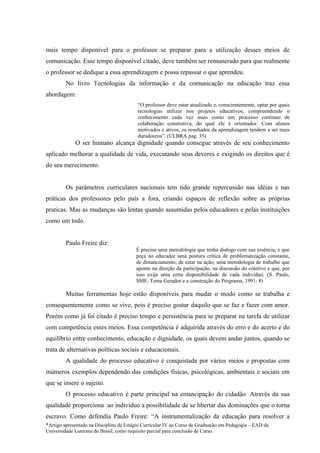 mais tempo disponível para o professor se preparar para a utilização desses meios de
comunicação. Esse tempo disponível citado, deve também ser remunerado para que realmente
o professor se dedique a essa aprendizagem e possa repassar o que aprendeu.
         No livro Tecnologias da informação e da comunicação na educação traz essa
abordagem:
                                          “O professor deve estar atualizado e, conscientemente, optar por quais
                                          tecnologias utilizar nos projetos educativos, compreendendo o
                                          conhecimento cada vez mais como um processo continuo de
                                          colaboração construtiva, do qual ele é orientador. Com alunos
                                          motivados e ativos, os resultados da aprendizagem tendem a ser mais
                                          duradouros”. (ULBRA pag. 35)
             O ser humano alcança dignidade quando consegue através de seu conhecimento
aplicado melhorar a qualidade de vida, executando seus deveres e exigindo os direitos que é
do seu merecimento.


         Os parâmetros curriculares nacionais tem tido grande repercussão nas idéias e nas
práticas dos professores pelo país a fora, criando espaços de reflexão sobre as próprias
praticas. Mas as mudanças são lentas quando assumidas pelos educadores e pelas instituições
como um todo.


         Paulo Freire diz:
                                         È preciso uma metodologia que tenha dialogo com sua essência, e que
                                         peça ao educador uma postura crítica de problematização constante,
                                         de distanciamento, de estar na ação; uma metodologia de trabalho que
                                         aponte na direção da participação, na discussão do coletivo e que, por
                                         isso exija uma certa disponibilidade de cada individuo. (S. Paulo,
                                         SME. Tema Gerador e a construção do Programa, 1991: 8)

         Muitas ferramentas hoje estão disponíveis para mudar o modo como se trabalha e
consequentemente como se vive, pois é preciso gostar daquilo que se faz e fazer com amor.
Porém como já foi citado é preciso tempo e persistência para se preparar na tarefa de utilizar
com competência esses meios. Essa competência é adquirida através do erro e do acerto e do
equilíbrio entre conhecimento, educação e dignidade, os quais devem andar juntos, quando se
trata de alternativas políticas sociais e educacionais.
         A qualidade do processo educativo é conquistada por vários meios e propostas com
inúmeros exemplos dependendo das condições físicas, psicológicas, ambientais e sociais em
que se insere o sujeito.
         O processo educativo é parte principal na emancipação do cidadão. Através da sua
qualidade proporciona ao individuo a possibilidade de se libertar das dominações que o torna
escravo. Como defendia Paulo Freire: “A instrumentalização da educação para resolver a
*Artigo apresentado na Disciplina de Estágio Curricular IV ao Curso de Graduação em Pedagogia – EAD da
Universidade Luterana do Brasil, como requisito parcial para conclusão de Curso.
 