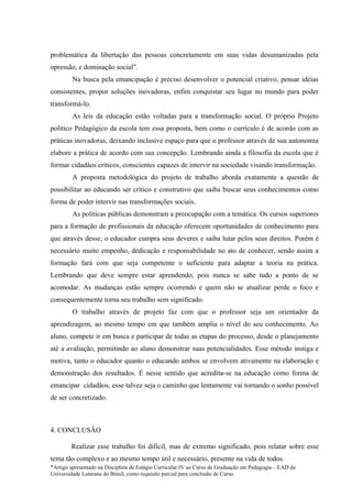 problemática da libertação das pessoas concretamente em suas vidas desumanizadas pela
opressão, e dominação social”.
         Na busca pela emancipação é preciso desenvolver o potencial criativo, pensar idéias
consistentes, propor soluções inovadoras, enfim conquistar seu lugar no mundo para poder
transformá-lo.
         As leis da educação estão voltadas para a transformação social. O próprio Projeto
político Pedagógico da escola tem essa proposta, bem como o currículo é de acordo com as
práticas inovadoras, deixando inclusive espaço para que o professor através de sua autonomia
elabore a prática de acordo com sua concepção. Lembrando ainda a filosofia da escola que é
formar cidadãos críticos, conscientes capazes de intervir na sociedade visando transformação.
         A proposta metodológica do projeto de trabalho aborda exatamente a questão de
possibilitar ao educando ser crítico e construtivo que saiba buscar seus conhecimentos como
forma de poder intervir nas transformações sociais.
         As políticas públicas demonstram a preocupação com a temática. Os cursos superiores
para a formação de profissionais da educação oferecem oportunidades de conhecimento para
que através desse, o educador cumpra seus deveres e saiba lutar pelos seus direitos. Porém é
necessário muito empenho, dedicação e responsabilidade no ato de conhecer, sendo assim a
formação fará com que seja competente o suficiente para adaptar a teoria na prática.
Lembrando que deve sempre estar aprendendo, pois nunca se sabe tudo a ponto de se
acomodar. As mudanças estão sempre ocorrendo e quem não se atualizar perde o foco e
consequentemente torna seu trabalho sem significado.
         O trabalho através de projeto faz com que o professor seja um orientador da
aprendizagem, ao mesmo tempo em que também amplia o nível do seu conhecimento. Ao
aluno, compete ir em busca e participar de todas as etapas do processo, desde o planejamento
até a avaliação, permitindo ao aluno demonstrar suas potencialidades. Esse método instiga e
motiva, tanto o educador quanto o educando ambos se envolvem ativamente na elaboração e
demonstração dos resultados. É nesse sentido que acredita-se na educação como forma de
emancipar cidadãos, esse talvez seja o caminho que lentamente vai tornando o sonho possível
de ser concretizado.



4. CONCLUSÃO

        Realizar esse trabalho foi difícil, mas de extremo significado, pois relatar sobre esse
tema tão complexo e ao mesmo tempo útil e necessário, presente na vida de todos.
*Artigo apresentado na Disciplina de Estágio Curricular IV ao Curso de Graduação em Pedagogia – EAD da
Universidade Luterana do Brasil, como requisito parcial para conclusão de Curso.
 