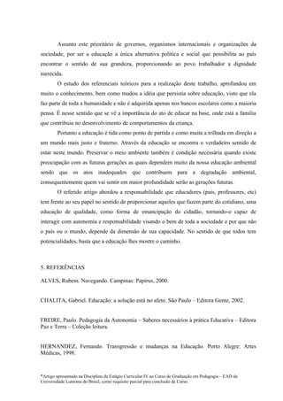 Assunto este prioritário de governos, organismos internacionais e organizações da
sociedade, por ser a educação a única alternativa política e social que possibilita ao país
encontrar o sentido de sua grandeza, proporcionando ao povo trabalhador a dignidade
merecida.
        O estudo dos referenciais teóricos para a realização deste trabalho, aprofundou em
muito o conhecimento, bem como mudou a idéia que persistia sobre educação, visto que ela
faz parte de toda a humanidade e não é adquirida apenas nos bancos escolares como a maioria
pensa. É nesse sentido que se vê a importância do ato de educar na base, onde está a família
que contribuiu no desenvolvimento de comportamentos da criança.
        Portanto a educação é tida como ponto de partida e como muita a trilhada em direção a
um mundo mais justo e fraterno. Através da educação se encontra o verdadeiro sentido de
estar neste mundo. Preservar o meio ambiente também é condição necessária quando existe
preocupação com as futuras gerações as quais dependem muito da nossa educação ambiental
sendo que os atos inadequados que contribuem para a degradação ambiental,
consequentemente quem vai sentir em maior profundidade serão as gerações futuras.
        O referido artigo abordou a responsabilidade que educadores (pais, professores, etc)
tem frente ao seu papel no sentido de proporcionar aqueles que fazem parte do cotidiano, uma
educação de qualidade, como forma de emancipação do cidadão, tornando-o capaz de
interagir com autonomia e responsabilidade visando o bem de toda a sociedade e por que não
o país ou o mundo, depende da dimensão de sua capacidade. No sentido de que todos tem
potencialidades, basta que a educação lhes mostre o caminho.



5. REFERÊNCIAS

ALVES, Rubem. Navegando. Campinas: Papirus, 2000.


CHALITA, Gabriel. Educação: a solução está no afeto. São Paulo – Editora Gente, 2002.


FREIRE, Paulo. Pedagogia da Autonomia – Saberes necessários à prática Educativa – Editora
Paz e Terra – Coleção leitura.


HERNANDEZ, Fernando. Transgressão e mudanças na Educação. Porto Alegre: Artes
Médicas, 1998.



*Artigo apresentado na Disciplina de Estágio Curricular IV ao Curso de Graduação em Pedagogia – EAD da
Universidade Luterana do Brasil, como requisito parcial para conclusão de Curso.
 