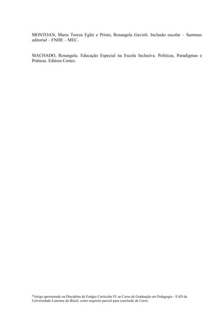 MONTOAN, Maria Tereza Eglér e Prieto, Rosangela Gavioli. Inclusão escolar – Summus
editorial – FNDE – MEC.


MACHADO, Rosangela. Educação Especial na Escola Inclusiva. Políticas, Paradigmas e
Práticas. Editora Cortez.




*Artigo apresentado na Disciplina de Estágio Curricular IV ao Curso de Graduação em Pedagogia – EAD da
Universidade Luterana do Brasil, como requisito parcial para conclusão de Curso.
 
