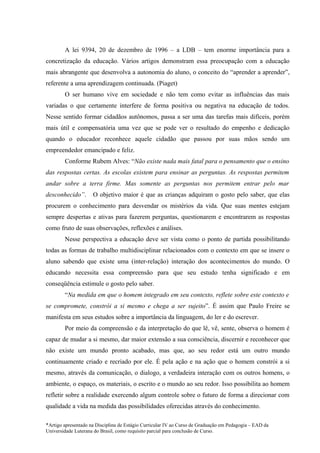 A lei 9394, 20 de dezembro de 1996 – a LDB – tem enorme importância para a
concretização da educação. Vários artigos demonstram essa preocupação com a educação
mais abrangente que desenvolva a autonomia do aluno, o conceito do “aprender a aprender”,
referente a uma aprendizagem continuada. (Piaget)
        O ser humano vive em sociedade e não tem como evitar as influências das mais
variadas o que certamente interfere de forma positiva ou negativa na educação de todos.
Nesse sentido formar cidadãos autônomos, passa a ser uma das tarefas mais difíceis, porém
mais útil e compensatória uma vez que se pode ver o resultado do empenho e dedicação
quando o educador reconhece aquele cidadão que passou por suas mãos sendo um
empreendedor emancipado e feliz.
        Conforme Rubem Alves: “Não existe nada mais fatal para o pensamento que o ensino
das respostas certas. As escolas existem para ensinar as perguntas. As respostas permitem
andar sobre a terra firme. Mas somente as perguntas nos permitem entrar pelo mar
desconhecido”.       O objetivo maior é que as crianças adquiram o gosto pelo saber, que elas
procurem o conhecimento para desvendar os mistérios da vida. Que suas mentes estejam
sempre despertas e ativas para fazerem perguntas, questionarem e encontrarem as respostas
como fruto de suas observações, reflexões e análises.
        Nesse perspectiva a educação deve ser vista como o ponto de partida possibilitando
todas as formas de trabalho multidisciplinar relacionados com o contexto em que se insere o
aluno sabendo que existe uma (inter-relação) interação dos acontecimentos do mundo. O
educando necessita essa compreensão para que seu estudo tenha significado e em
conseqüência estimule o gosto pelo saber.
        “Na medida em que o homem integrado em seu contexto, reflete sobre este contexto e
se compromete, constrói a si mesmo e chega a ser sujeito”. É assim que Paulo Freire se
manifesta em seus estudos sobre a importância da linguagem, do ler e do escrever.
        Por meio da compreensão e da interpretação do que lê, vê, sente, observa o homem é
capaz de mudar a si mesmo, dar maior extensão a sua consciência, discernir e reconhecer que
não existe um mundo pronto acabado, mas que, ao seu redor está um outro mundo
continuamente criado e recriado por ele. É pela ação e na ação que o homem constrói a si
mesmo, através da comunicação, o dialogo, a verdadeira interação com os outros homens, o
ambiente, o espaço, os materiais, o escrito e o mundo ao seu redor. Isso possibilita ao homem
refletir sobre a realidade exercendo algum controle sobre o futuro de forma a direcionar com
qualidade a vida na medida das possibilidades oferecidas através do conhecimento.

*Artigo apresentado na Disciplina de Estágio Curricular IV ao Curso de Graduação em Pedagogia – EAD da
Universidade Luterana do Brasil, como requisito parcial para conclusão de Curso.
 