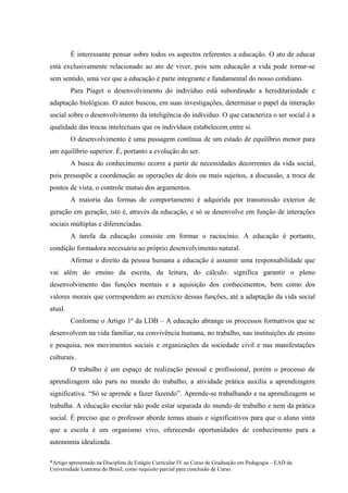 É interessante pensar sobre todos os aspectos referentes a educação. O ato de educar
está exclusivamente relacionado ao ato de viver, pois sem educação a vida pode tornar-se
sem sentido, uma vez que a educação é parte integrante e fundamental do nosso cotidiano.
         Para Piaget o desenvolvimento do individuo está subordinado a hereditariedade e
adaptação biológicas. O autor buscou, em suas investigações, determinar o papel da interação
social sobre o desenvolvimento da inteligência do individuo. O que caracteriza o ser social é a
qualidade das trocas intelectuais que os indivíduos estabelecem entre si.
         O desenvolvimento é uma passagem contínua de um estado de equilíbrio menor para
um equilíbrio superior. É, portanto a evolução do ser.
         A busca do conhecimento ocorre a partir de necessidades decorrentes da vida social,
pois pressupõe a coordenação as operações de dois ou mais sujeitos, a discussão, a troca de
pontos de vista, o controle mutuo dos argumentos.
         A maioria das formas de comportamento é adquirida por transmissão exterior de
geração em geração, isto é, através da educação, e só se desenvolve em função de interações
sociais múltiplas e diferenciadas.
         A tarefa da educação consiste em formar o raciocínio. A educação é portanto,
condição formadora necessária ao próprio desenvolvimento natural.
         Afirmar o direito da pessoa humana a educação é assumir uma responsabilidade que
vai além do ensino da escrita, da leitura, do cálculo: significa garantir o pleno
desenvolvimento das funções mentais e a aquisição dos conhecimentos, bem como dos
valores morais que correspondem ao exercício dessas funções, até a adaptação da vida social
atual.
         Conforme o Artigo 1º da LDB – A educação abrange os processos formativos que se
desenvolvem na vida familiar, na convivência humana, no trabalho, nas instituições de ensino
e pesquisa, nos movimentos sociais e organizações da sociedade civil e nas manifestações
culturais.
         O trabalho é um espaço de realização pessoal e profissional, porém o processo de
aprendizagem não para no mundo do trabalho, a atividade prática auxilia a aprendizagem
significativa. “Só se aprende a fazer fazendo”. Aprende-se trabalhando e na aprendizagem se
trabalha. A educação escolar não pode estar separada do mundo de trabalho e nem da prática
social. É preciso que o professor aborde temas atuais e significativos para que o aluno sinta
que a escola é um organismo vivo, oferecendo oportunidades de conhecimento para a
autonomia idealizada.

*Artigo apresentado na Disciplina de Estágio Curricular IV ao Curso de Graduação em Pedagogia – EAD da
Universidade Luterana do Brasil, como requisito parcial para conclusão de Curso.
 