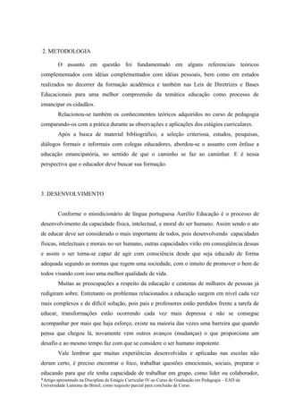2. METODOLOGIA

        O assunto em questão foi fundamentado em alguns referenciais teóricos
complementados com idéias complementados com idéias pessoais, bem como em estudos
realizados no decorrer da formação acadêmica e também nas Leis de Diretrizes e Bases
Educacionais para uma melhor compreensão da temática educação como processo de
emancipar os cidadãos.
        Relacionou-se também os conhecimentos teóricos adquiridos no curso de pedagogia
comparando-os com a prática durante as observações e aplicações dos estágios curriculares.
        Após a busca de material bibliográfico, a seleção criteriosa, estudos, pesquisas,
diálogos formais e informais com colegas educadores, abordou-se o assunto com ênfase a
educação emancipatória, no sentido de que o caminho se faz ao caminhar. E é nessa
perspectiva que o educador deve buscar sua formação.




3. DESENVOLVIMENTO


        Conforme o minidicionário de língua portuguesa Aurélio Educação é o processo de
desenvolvimento da capacidade física, intelectual, e moral do ser humano. Assim sendo o ato
de educar deve ser considerado o mais importante de todos, pois desenvolvendo capacidades
físicas, intelectuais e morais no ser humano, outras capacidades virão em conseqüência dessas
e assim o ser torna-se capaz de agir com consciência desde que seja educado de forma
adequada segundo as normas que regem uma sociedade, com o intuito de promover o bem de
todos visando com isso uma melhor qualidade de vida.
        Muitas as preocupações a respeito da educação e centenas de milhares de pessoas já
redigiram sobre. Entretanto os problemas relacionados a educação surgem em nível cada vez
mais complexos e de difícil solução, pois pais e professores estão perdidos frente a tarefa de
educar, transformações estão ocorrendo cada vez mais depressa e não se consegue
acompanhar por mais que haja esforço, existe na maioria das vezes uma barreira que quando
pensa que chegou lá, novamente vem outros avanços (mudanças) o que proporciona um
desafio e ao mesmo tempo faz com que se considere o ser humano impotente.
        Vale lembrar que muitas experiências desenvolvidas e aplicadas nas escolas não
deram certo, é preciso encontrar o foco, trabalhar questões emocionais, sociais, preparar o
educando para que ele tenha capacidade de trabalhar em grupo, como líder ou colaborador,
*Artigo apresentado na Disciplina de Estágio Curricular IV ao Curso de Graduação em Pedagogia – EAD da
Universidade Luterana do Brasil, como requisito parcial para conclusão de Curso.
 