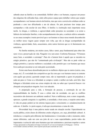 sabendo atuar na família e na comunidade. Refletir sobre o ser humano, esquecer um pouco
das máquinas tão utilizadas hoje, onde sobra pouco espaço para trabalhar valores que sempre
acompanharam o ser humano através da história, mas que com a correria do cotidiano estão se
perdendo e com isso dificultando o ato de educar. Os pais precisam tirar tempo para
acompanhar a vida escolar de seus filhos. A família é a instituição mais importante nessa
tarefa. As drogas, a violência, a agressividade estão presentes na sociedade e se existe a
falência da instituição familiar, o não acompanhamento dos pais, a carência afetiva somando-
se aos maus exemplos é muito provável que o ser humano se lance nesse mundo desconhecido
ou melhor nessa viagem quase sempre sem volta, que são as drogas acompanhadas da
violência, agressividade, furto, assassinatos, entre outros horrores que se vê diariamente nos
noticiários.
        Na família moderna, em muitos casos, falta o amor, peça fundamental para obter dos
seres vivos a preservação da vida. Ninguém vive sem amor. Conforme Rousseau: “O homem
nasce bom, a sociedade o corrompe”. Para ele o homem bom é aquele que se encontra no
estágio primitivo, que não foi “contaminado pela civilização”. Mas não se pode voltar ao
estágio primitivo, é preciso melhorar a sociedade e não permitir que o ser humano que nasce
livre acaba por encontrar-se em toda parte acorrentado.
        Existe uma busca desenfreada para ter os melhores objetos que os outros (carros, casa,
roupa, etc.). É a sociedade dos competitivos que faz com que o ser humano nunca se contente
com aquilo que possui, querendo sempre mais, não se importando a quem irá prejudicar, é
cada um para si. Como se a felicidade se compra e sendo o melhor em tudo, será feliz. Que
bobagem a felicidade existe nas coisas simples da vida, no saber que é possível buscar e ter
almejado sem prejudicar ninguém. Isso é ser educado.
        A preparação para a vida, a formação de pessoas, a construção do ser são
responsabilidades da família. É essa a célula mãe da sociedade, em que os conflitos
necessários não destroem um ambiente saudável. Nem a indiferença, nem o amor exagerado,
opressor; a grande conquista é o equilíbrio, a serenidade, o bom senso, o respeito entre todos.
A vida em grupo poderá ser de estrema riqueza para o crescimento e o amadurecimento de
cada um. A família é o porto seguro, é nela que encontraremos o ruma da vida.
        Diversidade hoje é uma palavra muito usada em situação escolar. Especialmente na
escola pública, existe alunos de diferentes credos religiosos, cor, raça, pluralidade cultural. A
tolerância e o respeito pelo diferente são fundamentais e vivenciadas a todo o momento, todos
somos diferentes, cada um com seu jeito de ser e suas especialidades, porém todos são
importantes e acima de tudo seres humanos que tem sentimentos e precisam respeitar e serem
*Artigo apresentado na Disciplina de Estágio Curricular IV ao Curso de Graduação em Pedagogia – EAD da
Universidade Luterana do Brasil, como requisito parcial para conclusão de Curso.
 