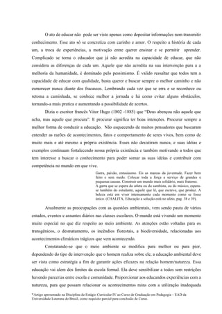 O ato de educar não pode ser visto apenas como depositar informações nem transmitir
conhecimento. Esse ato só se concretiza com carinho e amor. O respeito a história de cada
um, a troca de experiências, a motivação entre querer ensinar e se permitir                         aprender.
Complicado se torna o educador que já não acredita na capacidade de educar, que não
considera as diferenças de cada um. Aquele que não acredita na sua intervenção para a a
melhoria da humanidade, é dominado pelo pessimismo. É valido ressaltar que todos tem a
capacidade de educar com qualidade, basta querer e buscar sempre o melhor caminho e não
esmorecer nunca diante dos fracassos. Lembrando cada vez que se erra e se reconhece ou
retoma a caminhada, se conhece melhor a jornada e há como evitar alguns obstáculos,
tornando-a mais pratica e aumentando a possibilidade de acertos.
        Dizia o escritor francês Vitor Hugo (1802 -1885) que “Deus abençoa não aquele que
acha, mas aquele que procura”. E procurar significa ter boas intenções. Procurar sempre a
melhor forma de conduzir a educação. Não esquecendo de muitos pensadores que buscaram
entender as razões de acontecimentos, fatos e comportamento de seres vivos, bem como de
muito mais e até mesmo a própria existência. Esses não desistiram nunca, e suas idéias e
exemplos continuam fortalecendo nossa própria existência e também motivando a todos que
tem interesse a buscar o conhecimento para poder somar as suas idéias e contribuir com
competência no mundo em que vive.
                                          Garra, paixão, entusiasmo. Eis as marcas da juventude. Fazer bem
                                          feito e sem medo. Colocar toda a força a serviço de grandes e
                                          pequenas causas. Construir um mundo mais solidário, mais fraterno.
                                          A garra que se espera do atleta ou do sambista, ou do músico, espera-
                                          se também do estudante, aquele que lê, que escreve, que produz. A
                                          beleza está em viver intensamente cada momento como se fosse
                                          único. (CHALITA, Educação a solução está no afeto, pag. 38 e 39).

        Atualmente as preocupações com as questões ambientais, vem sendo pauta de vários
estudos, eventos e assuntos diários nas classes escolares. O mundo está vivendo um momento
muito especial no que diz respeito ao meio ambiente. As atenções estão voltadas para os
transgênicos, o desmatamento, os incêndios florestais, a biodiversidade, relacionadas aos
acontecimentos climáticos trágicos que vem acontecendo.
        Constatando-se que o meio ambiente se modifica para melhor ou para pior,
dependendo do tipo de intervenção que o homem realiza sobre ele, a educação ambiental deve
ser vista como estratégia a fim de garantir ações eficazes na relação homem/natureza. Essa
educação vai alem dos limites da escola formal. Ela deve sensibilizar a todos sem restrições
havendo parcerias entre escola e comunidade. Proporcionar aos educandos experiências com a
natureza, para que possam relacionar os acontecimentos ruins com a utilização inadequada

*Artigo apresentado na Disciplina de Estágio Curricular IV ao Curso de Graduação em Pedagogia – EAD da
Universidade Luterana do Brasil, como requisito parcial para conclusão de Curso.
 