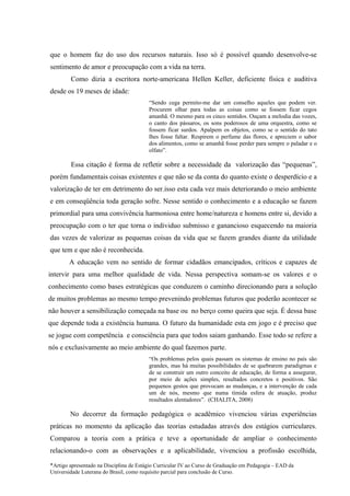 que o homem faz do uso dos recursos naturais. Isso só é possível quando desenvolve-se
sentimento de amor e preocupação com a vida na terra.
        Como dizia a escritora norte-americana Hellen Keller, deficiente física e auditiva
desde os 19 meses de idade:
                                         “Sendo cega permito-me dar um conselho aqueles que podem ver.
                                         Procurem olhar para todas as coisas como se fossem ficar cegos
                                         amanhã. O mesmo para os cinco sentidos. Ouçam a melodia das vozes,
                                         o canto dos pássaros, os sons poderosos de uma orquestra, como se
                                         fossem ficar surdos. Apalpem os objetos, como se o sentido do tato
                                         lhes fosse faltar. Respirem o perfume das flores, e apreciem o sabor
                                         dos alimentos, como se amanhã fosse perder para sempre o paladar e o
                                         olfato”.

        Essa citação é forma de refletir sobre a necessidade da valorização das “pequenas”,
porém fundamentais coisas existentes e que não se da conta do quanto existe o desperdício e a
valorização de ter em detrimento do ser.isso esta cada vez mais deteriorando o meio ambiente
e em conseqüência toda geração sofre. Nesse sentido o conhecimento e a educação se fazem
primordial para uma convivência harmoniosa entre home/natureza e homens entre si, devido a
preocupação com o ter que torna o individuo submisso e ganancioso esquecendo na maioria
das vezes de valorizar as pequenas coisas da vida que se fazem grandes diante da utilidade
que tem e que não é reconhecida.
        A educação vem no sentido de formar cidadãos emancipados, críticos e capazes de
intervir para uma melhor qualidade de vida. Nessa perspectiva somam-se os valores e o
conhecimento como bases estratégicas que conduzem o caminho direcionando para a solução
de muitos problemas ao mesmo tempo prevenindo problemas futuros que poderão acontecer se
não houver a sensibilização começada na base ou no berço como queira que seja. É dessa base
que depende toda a existência humana. O futuro da humanidade esta em jogo e é preciso que
se jogue com competência e consciência para que todos saiam ganhando. Esse todo se refere a
nós e exclusivamente ao meio ambiente do qual fazemos parte.
                                         “Os problemas pelos quais passam os sistemas de ensino no país são
                                         grandes, mas há muitas possibilidades de se quebrarem paradigmas e
                                         de se construir um outro conceito de educação, de forma a assegurar,
                                         por meio de ações simples, resultados concretos e positivos. São
                                         pequenos gestos que provocam as mudanças, e a intervenção de cada
                                         um de nós, mesmo que numa tímida esfera de atuação, produz
                                         resultados alentadores”. (CHALITA, 2008)

        No decorrer da formação pedagógica o acadêmico vivenciou várias experiências
práticas no momento da aplicação das teorias estudadas através dos estágios curriculares.
Comparou a teoria com a prática e teve a oportunidade de ampliar o conhecimento
relacionando-o com as observações e a aplicabilidade, vivenciou a profissão escolhida,

*Artigo apresentado na Disciplina de Estágio Curricular IV ao Curso de Graduação em Pedagogia – EAD da
Universidade Luterana do Brasil, como requisito parcial para conclusão de Curso.
 