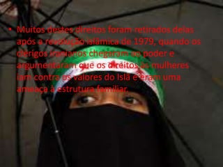 • Muitos destes direitos foram retirados delas
  após a revolução islâmica de 1979, quando os
  clérigos iranianos chegaram ao poder e
  argumentaram que os direitos às mulheres
  iam contra os valores do Islã e eram uma
  ameaça à estrutura familiar.
 