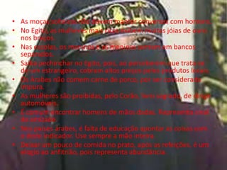 • As moças solteiras não devem manter conversas com homens.
• No Egito, as mulheres mais ricas exibem muitas jóias de ouro
  nos braços.
• Nas escolas, os meninos e as meninas sentam em bancos
  separados.
• Saiba pechinchar no Egito, pois, ao perceberem que trata-se
  de um estrangeiro, cobram altos preços pelos produtos locais.
• Os Árabes não comem carne de porco, por ser considerada
  impura.
• As mulheres são proibidas, pelo Corão, livro sagrado, de dirigir
  automóveis.
• É comum encontrar homens de mãos dadas. Representa sinal
  de amizade.
• Nos países árabes, é falta de educação apontar as coisas com
  o dedo indicador. Use sempre a mão inteira.
• Deixar um pouco de comida no prato, após as refeições, é um
  elogio ao anfitrião, pois representa abundância.
 