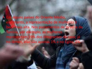 • Em alguns países do Oriente Médio,
  entretanto, a representação de mulheres é
  bem mais alta. Nos parlamentos de Israel e da
  Tunísia, por exemplo, as mulheres
  representam 19% dos integrantes da casa; já
  no Iêmen, elas são apenas 1% e no Egito, 2%.
 