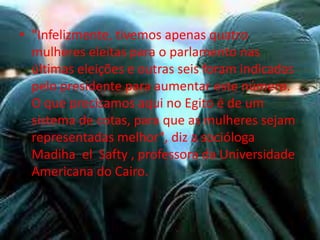• "Infelizmente, tivemos apenas quatro
  mulheres eleitas para o parlamento nas
  últimas eleições e outras seis foram indicadas
  pelo presidente para aumentar este número.
  O que precisamos aqui no Egito é de um
  sistema de cotas, para que as mulheres sejam
  representadas melhor", diz a socióloga
  Madiha el Safty , professora da Universidade
  Americana do Cairo.
 