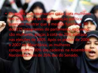 • Os países que reservaram cotas para mulheres
  em seus órgãos de representação política
  parecem mostrar que a medida funciona: 70
  dos 275 integrantes do parlamento iraquiano
  são mulheres, graças à cota de 25% adotada
  nas eleições de 2005. Após os pleitos de 2006
  e 2007 na Mauritânia, as mulheres
  conquistaram 30% das cadeiras na Assembleia
  Nacional e mais de 25% das do Senado.
 