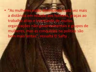 • "As mulheres estão diminuindo cada vez mais
  a distância em relação aos homens, graças ao
  trabalho ativo e incessante de muitas
  organizações não-governamentais e grupos de
  mulheres, mas as conquistas na política são
  bem mais lentas", ressalta El Safty .
 