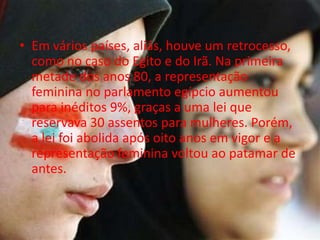 • Em vários países, aliás, houve um retrocesso,
  como no caso do Egito e do Irã. Na primeira
  metade dos anos 80, a representação
  feminina no parlamento egípcio aumentou
  para inéditos 9%, graças a uma lei que
  reservava 30 assentos para mulheres. Porém,
  a lei foi abolida após oito anos em vigor e a
  representação feminina voltou ao patamar de
  antes.
 