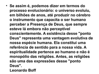 • Se assim é, podemos dizer em termos do
  processo evolucionário: o universo evoluiu,
  em bilhões de anos, até produzir no cérebro
  o instrumento que capacita o ser humano
  perceber a Presença de Deus, que sempre
  esteve lá embora não perceptível
  conscientemente. A existência desse ''ponto
  Deus'' representa uma vantagem evolutiva de
  nossa espécie humana. Ela constitui uma
  referência de sentido para a nossa vida. A
  espiritualidade pertence ao humano e não é
  monopólio das religiões. Antes, as religiões
  são uma das expressões desse ''ponto
  Deus''.
  Leonardo Boff
 