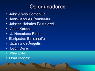 Os educadores
•   John Amos Comenius
•   Jean-Jacques Rousseau
•   Johann Heinrich Pestalozzi
•    Allan Kardec
•    J. Herculano Pires
•   Eurípedes Barsanulfo
•    Joanna de Ângelis
•    León Denis
•    Ney Lobo
•   Dora Incontri
 