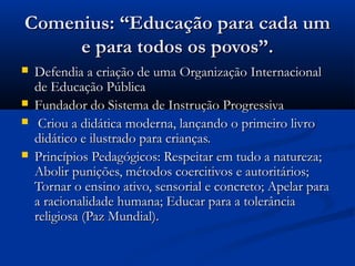 Comenius: “Educação para cada um
     e para todos os povos”.
   Defendia a criação de uma Organização Internacional
    de Educação Pública
   Fundador do Sistema de Instrução Progressiva
    Criou a didática moderna, lançando o primeiro livro
    didático e ilustrado para crianças.
   Princípios Pedagógicos: Respeitar em tudo a natureza;
    Abolir punições, métodos coercitivos e autoritários;
    Tornar o ensino ativo, sensorial e concreto; Apelar para
    a racionalidade humana; Educar para a tolerância
    religiosa (Paz Mundial).
 