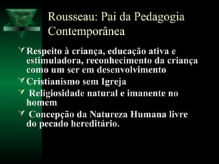 Rousseau: Pai da Pedagogia
       Contemporânea
 Respeito à criança, educação ativa e
  estimuladora, reconhecimento da criança
  como um ser em desenvolvimento
 Cristianismo sem Igreja
 Religiosidade natural e imanente no
  homem
 Concepção da Natureza Humana livre
  do pecado hereditário.
 